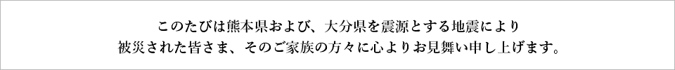 このたびは熊本県および、大分県を震源とする地震により被災された皆さま、そのご家族の方々に心よりお見舞い申し上げます。